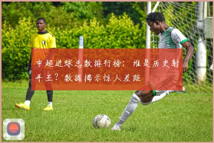 中超进球总数排行榜:谁是历史射手王?数据揭示惊人差距