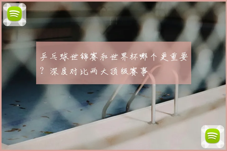 乒乓球世锦赛和世界杯哪个更重要？深度对比两大顶级赛事