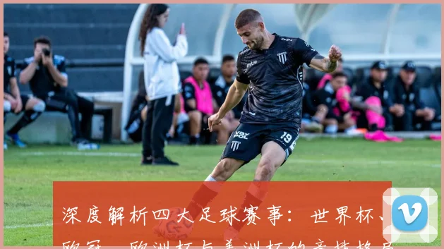 深度解析四大足球赛事：世界杯、欧冠、欧洲杯与美洲杯的竞技格局与历史传承