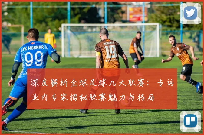深度解析全球足球几大联赛：专访业内专家揭秘联赛魅力与格局