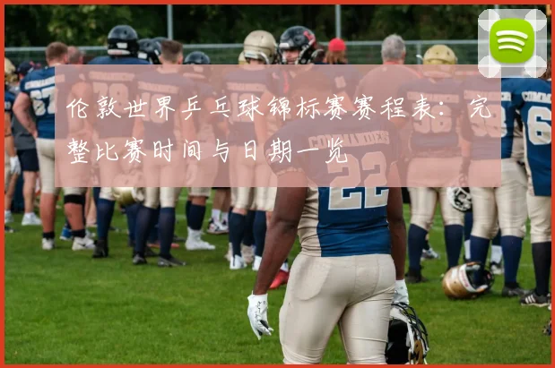 伦敦世界乒乓球锦标赛赛程表：完整比赛时间与日期一览