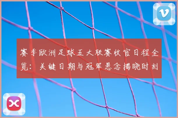赛季欧洲足球五大联赛收官日程全览：关键日期与冠军悬念揭晓时刻
