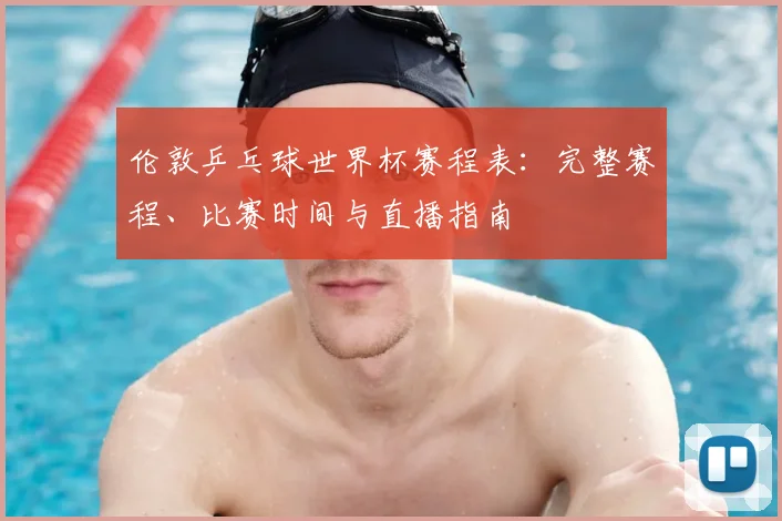 伦敦乒乓球世界杯赛程表:完整赛程、比赛时间与直播指南